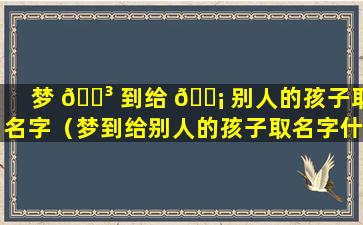 梦 🐳 到给 🐡 别人的孩子取名字（梦到给别人的孩子取名字什么意思）